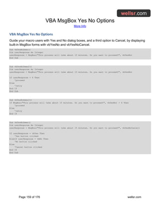 VBA MsgBox Yes No Options
More Info
Page 159 of 176 wellsr.com
VBA MsgBox Yes No Options
Guide your macro users with Yes and No dialog boxes, and a third option to Cancel, by displaying
built-in MsgBox forms with vbYesNo and vbYesNoCancel.
Sub vbYesNoDemo()
Dim userResponse As Integer
userResponse = MsgBox("This process will take about 15 minutes. Do you want to proceed?", vbYesNo)
End Sub
Sub vbYesNoDemo2()
Dim userResponse As Integer
userResponse = MsgBox("This process will take about 15 minutes. Do you want to proceed?", vbYesNo)
If userResponse = 6 Then
'proceed
Else
'retry
End If
End Sub
Sub vbYesNoDemo3()
If MsgBox("This process will take about 15 minutes. Do you want to proceed?", vbYesNo) = 6 Then
'proceed
Else
'retry
End If
Sub vbYesNoDemo()
Dim userResponse As Integer
userResponse = MsgBox("This process will take about 15 minutes. Do you want to proceed?", vbYesNoCancel)
If userResponse = vbYes Then
'Yes button clicked
ElseIf userResponse = vbNo Then
'No button clicked
Else
'Cancel button clicked
End If
End Sub
 