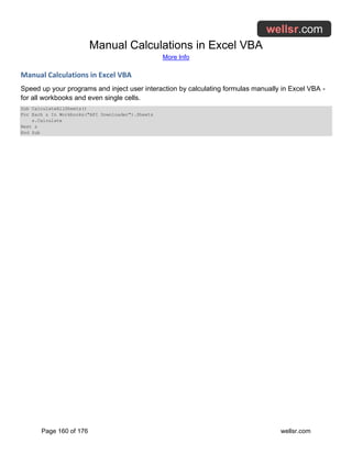 Manual Calculations in Excel VBA
More Info
Page 160 of 176 wellsr.com
Manual Calculations in Excel VBA
Speed up your programs and inject user interaction by calculating formulas manually in Excel VBA -
for all workbooks and even single cells.
Sub CalculateAllSheets()
For Each s In Workbooks("API Downloader").Sheets
s.Calculate
Next s
End Sub
 