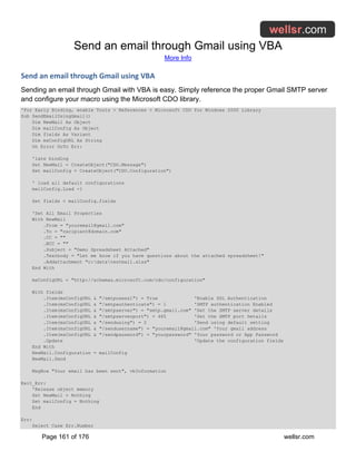 Send an email through Gmail using VBA
More Info
Page 161 of 176 wellsr.com
Send an email through Gmail using VBA
Sending an email through Gmail with VBA is easy. Simply reference the proper Gmail SMTP server
and configure your macro using the Microsoft CDO library.
'For Early Binding, enable Tools > References > Microsoft CDO for Windows 2000 Library
Sub SendEmailUsingGmail()
Dim NewMail As Object
Dim mailConfig As Object
Dim fields As Variant
Dim msConfigURL As String
On Error GoTo Err:
'late binding
Set NewMail = CreateObject("CDO.Message")
Set mailConfig = CreateObject("CDO.Configuration")
' load all default configurations
mailConfig.Load -1
Set fields = mailConfig.fields
'Set All Email Properties
With NewMail
.From = "youremail@gmail.com"
.To = "recipient@domain.com"
.CC = ""
.BCC = ""
.Subject = "Demo Spreadsheet Attached"
.Textbody = "Let me know if you have questions about the attached spreadsheet!"
.Addattachment "c:datatestmail.xlsx"
End With
msConfigURL = "http://schemas.microsoft.com/cdo/configuration"
With fields
.Item(msConfigURL & "/smtpusessl") = True 'Enable SSL Authentication
.Item(msConfigURL & "/smtpauthenticate") = 1 'SMTP authentication Enabled
.Item(msConfigURL & "/smtpserver") = "smtp.gmail.com" 'Set the SMTP server details
.Item(msConfigURL & "/smtpserverport") = 465 'Set the SMTP port Details
.Item(msConfigURL & "/sendusing") = 2 'Send using default setting
.Item(msConfigURL & "/sendusername") = "youremail@gmail.com" 'Your gmail address
.Item(msConfigURL & "/sendpassword") = "yourpassword" 'Your password or App Password
.Update 'Update the configuration fields
End With
NewMail.Configuration = mailConfig
NewMail.Send
MsgBox "Your email has been sent", vbInformation
Exit_Err:
'Release object memory
Set NewMail = Nothing
Set mailConfig = Nothing
End
Err:
Select Case Err.Number
 