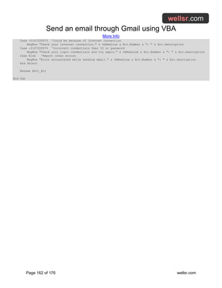 Send an email through Gmail using VBA
More Info
Page 162 of 176 wellsr.com
Case -2147220973 'Could be because of Internet Connection
MsgBox "Check your internet connection." & vbNewLine & Err.Number & ": " & Err.Description
Case -2147220975 'Incorrect credentials User ID or password
MsgBox "Check your login credentials and try again." & vbNewLine & Err.Number & ": " & Err.Description
Case Else 'Report other errors
MsgBox "Error encountered while sending email." & vbNewLine & Err.Number & ": " & Err.Description
End Select
Resume Exit_Err
End Sub
 