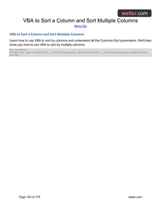 VBA to Sort a Column and Sort Multiple Columns
More Info
Page 163 of 176 wellsr.com
VBA to Sort a Column and Sort Multiple Columns
Learn how to use VBA to sort by columns and understand all the Columns.Sort parameters. We'll also
show you how to use VBA to sort by multiple columns.
Sub SortData()
Columns.Sort key1:=Columns("C"), Order1:=xlAscending, Key2:=Columns("E"), Order2:=xlDescending, Header:=xlYes
End Sub
 