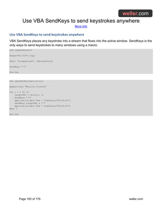 Use VBA SendKeys to send keystrokes anywhere
More Info
Page 165 of 176 wellsr.com
Use VBA SendKeys to send keystrokes anywhere
VBA SendKeys places any keystroke into a stream that flows into the active window. SendKeys is the
only ways to send keystrokes to many windows using a macro.
Sub copyAndPaste()
Range("A1:C10").Copy
Shell "notepad.exe", vbNormalFocus
SendKeys "^v"
End Sub
Sub openURLSAutomatically()
AppActivate "Mozilla Firefox"
For i = 1 To 10
targetURL = Cells(i, 1)
SendKeys "^t"
Application.Wait Now + TimeValue("00:00:01")
SendKeys targetURL & "~"
Application.Wait Now + TimeValue("00:00:01")
Next i
End Sub
 