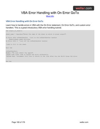 VBA Error Handling with On Error GoTo
More Info
Page 166 of 176 wellsr.com
VBA Error Handling with On Error GoTo
Learn how to handle errors in VBA with the On Error statement, On Error GoTo, and custom error
handlers. This is a great introductory VBA error handling tutorial.
Sub output_to_sheet()
sheet_name = InputBox("Enter the name of the sheet on which to place output")
On Error GoTo noSheetHandler 'turn on the noSheetHandler handler
Sheets(sheet_name).Activate
On Error GoTo 0 'turn off the noSheetHandler handler
'code to fill in the sheet
Exit Sub
noSheetHandler:
MsgBox ("No such sheet! Try again")
'maybe some other code to handle the error differently
'Resume Next 'uncomment this line to return to the line after the one which threw the error
End Sub
 