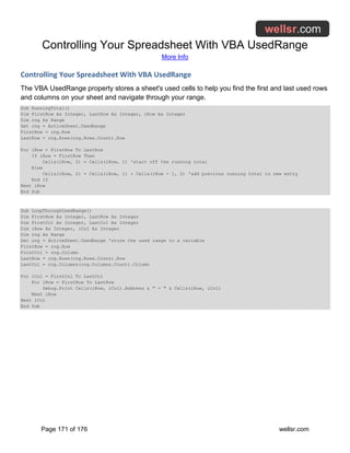 Controlling Your Spreadsheet With VBA UsedRange
More Info
Page 171 of 176 wellsr.com
Controlling Your Spreadsheet With VBA UsedRange
The VBA UsedRange property stores a sheet's used cells to help you find the first and last used rows
and columns on your sheet and navigate through your range.
Sub RunningTotal()
Dim FirstRow As Integer, LastRow As Integer, iRow As Integer
Dim rng As Range
Set rng = ActiveSheet.UsedRange
FirstRow = rng.Row
LastRow = rng.Rows(rng.Rows.Count).Row
For iRow = FirstRow To LastRow
If iRow = FirstRow Then
Cells(iRow, 2) = Cells(iRow, 1) 'start off the running total
Else
Cells(iRow, 2) = Cells(iRow, 1) + Cells(iRow - 1, 2) 'add previous running total to new entry
End If
Next iRow
End Sub
Sub LoopThroughUsedRange()
Dim FirstRow As Integer, LastRow As Integer
Dim FirstCol As Integer, LastCol As Integer
Dim iRow As Integer, iCol As Integer
Dim rng As Range
Set rng = ActiveSheet.UsedRange 'store the used range to a variable
FirstRow = rng.Row
FirstCol = rng.Column
LastRow = rng.Rows(rng.Rows.Count).Row
LastCol = rng.Columns(rng.Columns.Count).Column
For iCol = FirstCol To LastCol
For iRow = FirstRow To LastRow
Debug.Print Cells(iRow, iCol).Address & " = " & Cells(iRow, iCol)
Next iRow
Next iCol
End Sub
 