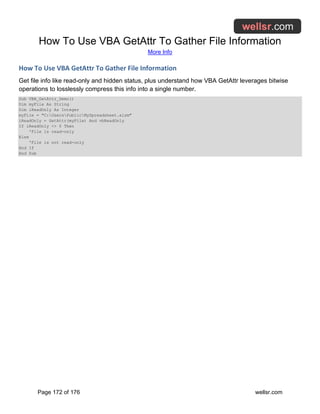 How To Use VBA GetAttr To Gather File Information
More Info
Page 172 of 176 wellsr.com
How To Use VBA GetAttr To Gather File Information
Get file info like read-only and hidden status, plus understand how VBA GetAttr leverages bitwise
operations to losslessly compress this info into a single number.
Sub VBA_GetAttr_Demo()
Dim myFile As String
Dim iReadOnly As Integer
myFile = "C:UsersPublicMySpreadsheet.xlsm"
iReadOnly = GetAttr(myFile) And vbReadOnly
If iReadOnly <> 0 Then
'File is read-only
Else
'File is not read-only
End If
End Sub
 