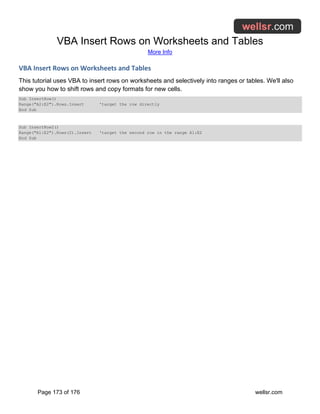 VBA Insert Rows on Worksheets and Tables
More Info
Page 173 of 176 wellsr.com
VBA Insert Rows on Worksheets and Tables
This tutorial uses VBA to insert rows on worksheets and selectively into ranges or tables. We'll also
show you how to shift rows and copy formats for new cells.
Sub InsertRow()
Range("A2:E2").Rows.Insert 'target the row directly
End Sub
Sub InsertRow2()
Range("A1:E2").Rows(2).Insert 'target the second row in the range A1:E2
End Sub
 