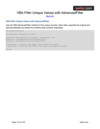 VBA Filter Unique Values with AdvancedFilter
More Info
Page 174 of 176 wellsr.com
VBA Filter Unique Values with AdvancedFilter
Use the VBA AdvancedFilter method to find unique records, clean data, separate the original and
cleaned datasets and determine whether data contains duplicates.
Sub wasOriginalUnique()
Dim beforeCount, afterCount As Integer
Range("A:A").AdvancedFilter xlFilterCopy, , Range("B:B"), True
beforeCount = WorksheetFunction.CountA(Range("A:A"))
afterCount = WorksheetFunction.CountA(Range("B:B"))
If beforeCount = afterCount Then MsgBox ("The original was unique")
If beforeCount <> afterCount Then MsgBox ("The original had repeated records")
End Sub
 