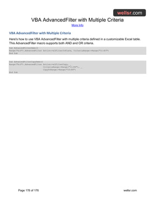 VBA AdvancedFilter with Multiple Criteria
More Info
Page 176 of 176 wellsr.com
VBA AdvancedFilter with Multiple Criteria
Here's how to use VBA AdvancedFilter with multiple criteria defined in a customizable Excel table.
This AdvancedFilter macro supports both AND and OR criteria.
Sub AdvancedFilterDemo()
Range("A:G").AdvancedFilter Action:=xlFilterInPlace, CriteriaRange:=Range("I1:K3")
End Sub
Sub AdvancedFilterCopyDemo()
Range("A:G").AdvancedFilter Action:=xlFilterCopy, _
CriteriaRange:=Range("I1:K4"), _
CopyToRange:=Range("I6:K6")
End Sub
 