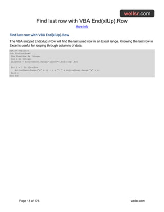 Find last row with VBA End(xlUp).Row
More Info
Page 18 of 176 wellsr.com
Find last row with VBA End(xlUp).Row
The VBA snippet End(xlup).Row will find the last used row in an Excel range. Knowing the last row in
Excel is useful for looping through columns of data.
Option Explicit
Sub FindLastRow()
Dim iLastRow As Integer
Dim i As Integer
iLastRow = ActiveSheet.Range("a10000").End(xlUp).Row
For i = 1 To iLastRow
ActiveSheet.Range("a" & i) = i & ") " & ActiveSheet.Range("a" & i)
Next i
End Sub
 