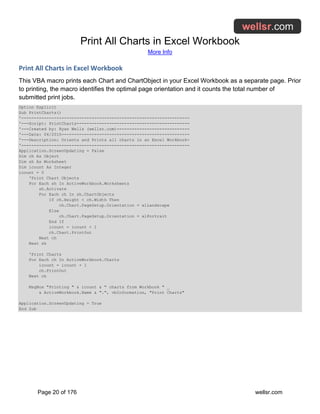 Print All Charts in Excel Workbook
More Info
Page 20 of 176 wellsr.com
Print All Charts in Excel Workbook
This VBA macro prints each Chart and ChartObject in your Excel Workbook as a separate page. Prior
to printing, the macro identifies the optimal page orientation and it counts the total number of
submitted print jobs.
Option Explicit
Sub PrintCharts()
'-------------------------------------------------------------------
'---Script: PrintCharts---------------------------------------------
'---Created by: Ryan Wells (wellsr.com)-----------------------------
'---Date: 04/2015---------------------------------------------------
'---Description: Orients and Prints all charts in an Excel Workbook-
'-------------------------------------------------------------------
Application.ScreenUpdating = False
Dim ch As Object
Dim sh As Worksheet
Dim icount As Integer
icount = 0
'Print Chart Objects
For Each sh In ActiveWorkbook.Worksheets
sh.Activate
For Each ch In sh.ChartObjects
If ch.Height < ch.Width Then
ch.Chart.PageSetup.Orientation = xlLandscape
Else
ch.Chart.PageSetup.Orientation = xlPortrait
End If
icount = icount + 1
ch.Chart.PrintOut
Next ch
Next sh
'Print Charts
For Each ch In ActiveWorkbook.Charts
icount = icount + 1
ch.PrintOut
Next ch
MsgBox "Printing " & icount & " charts from Workbook " _
& ActiveWorkbook.Name & ".", vbInformation, "Print Charts"
Application.ScreenUpdating = True
End Sub
 