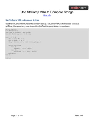 Use StrComp VBA to Compare Strings
More Info
Page 21 of 176 wellsr.com
Use StrComp VBA to Compare Strings
Use the StrComp VBA function to compare strings. StrComp VBA performs case sensitive
(vbBinaryCompare) and case insensitive (vbTextCompare) string comparisons.
Option Explicit
Sub strCompDemo()
Dim iComp As Integer, i As Integer
Dim str1 As String, str2 As String
For i = 1 To 8
str1 = Range("A" & i)
str2 = Range("B" & i)
iComp = StrComp(str1, str2, vbBinaryCompare)
Select Case iComp
Case 0
Range("C" & i) = "Match"
Case Else
Range("C" & i) = "Not a match"
End Select
Next i
End Sub
 