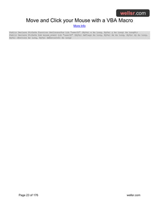 Move and Click your Mouse with a VBA Macro
More Info
Page 23 of 176 wellsr.com
Public Declare PtrSafe Function SetCursorPos Lib "user32" (ByVal x As Long, ByVal y As Long) As LongPtr
Public Declare PtrSafe Sub mouse_event Lib "user32" (ByVal dwFlags As Long, ByVal dx As Long, ByVal dy As Long,
ByVal cButtons As Long, ByVal dwExtraInfo As Long)
 