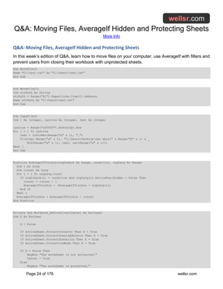 Q&A: Moving Files, AverageIf Hidden and Protecting Sheets
More Info
Page 24 of 176 wellsr.com
Q&A: Moving Files, AverageIf Hidden and Protecting Sheets
In this week’s edition of Q&A, learn how to move files on your computer, use AverageIf with filters and
prevent users from closing their workbook with unprotected sheets.
Sub MoveFile()
Name "C:test.txt" As "C:Userstest.txt"
End Sub
Sub MoveFile2()
Dim strPath As String
strPath = Range("A1").Hyperlinks.Item(1).Address
Name strPath As "C:Userstest.txt"
End Sub
Sub CopyFile()
Dim i As Integer, lastrow As Integer, iext As Integer
lastrow = Range("a50000").End(xlUp).Row
For i = 1 To lastrow
iext = InStrRev(Range("a" & i), ".")
FileCopy Range("a" & i), "C:UsersDesktopnew data" & Range("b" & i) & _
Mid(Range("a" & i), iext, Len(Range("a" & i)))
Next i
End Sub
Function AverageIfVisible(rng2check As Range, condition, rng2avg As Range)
Dim i As Long
Dim icount As Long
For i = 1 To rng2avg.Count
If rng2check(i) = condition And rng2avg(i).EntireRow.Hidden = False Then
icount = icount + 1
AverageIfVisible = (AverageIfVisible + rng2avg(i))
End If
Next i
AverageIfVisible = AverageIfVisible / icount
End Function
Private Sub Workbook_BeforeClose(Cancel As Boolean)
Dim X As Boolean
X = False
If ActiveSheet.ProtectContents Then X = True
If ActiveSheet.ProtectDrawingObjects Then X = True
If ActiveSheet.ProtectScenarios Then X = True
If ActiveSheet.ProtectionMode Then X = True
If X = False Then
MsgBox "The worksheet is not protected."
Cancel = True
Else
MsgBox "The worksheet is protected."
 