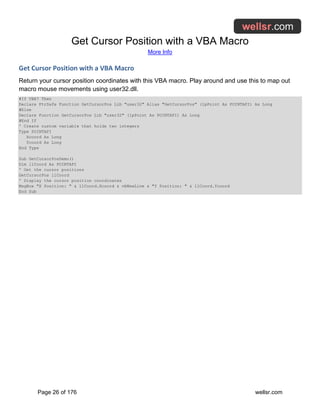 Get Cursor Position with a VBA Macro
More Info
Page 26 of 176 wellsr.com
Get Cursor Position with a VBA Macro
Return your cursor position coordinates with this VBA macro. Play around and use this to map out
macro mouse movements using user32.dll.
#If VBA7 Then
Declare PtrSafe Function GetCursorPos Lib "user32" Alias "GetCursorPos" (lpPoint As POINTAPI) As Long
#Else
Declare Function GetCursorPos Lib "user32" (lpPoint As POINTAPI) As Long
#End If
' Create custom variable that holds two integers
Type POINTAPI
Xcoord As Long
Ycoord As Long
End Type
Sub GetCursorPosDemo()
Dim llCoord As POINTAPI
' Get the cursor positions
GetCursorPos llCoord
' Display the cursor position coordinates
MsgBox "X Position: " & llCoord.Xcoord & vbNewLine & "Y Position: " & llCoord.Ycoord
End Sub
 