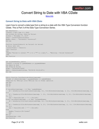 Convert String to Date with VBA CDate
More Info
Page 31 of 176 wellsr.com
Convert String to Date with VBA CDate
Learn how to convert a data type from a string to a date with the VBA Type Conversion function
CDate. This is Part 3 of the Data Type Conversion Series.
Sub DemoCDate()
'Convert a data type to a date
Dim strDate As String, vDate As Variant
strDate = "November 27, 2015"
vDate = ConvertToDate(strDate)
MsgBox vDate, , "Successful Conversion"
End Sub
Function ConvertToDate(v1 As Variant) As Variant
On Error GoTo 100:
ConvertToDate = CDate(v1)
Exit Function
100:
MsgBox "Failed to convert """ & v1 & """ to a date.", , "Aborting - Failed Conversion"
End
End Function
Sub yyyymmddhhmmss_cdate()
'Convert a string in yymmddhhmmss or yyyymmddhhmmss
Dim ddate As Date
Dim sTime As String
sTime = "20160704115959"
ddate = CDate(Format$(sTime, "00/00/00 00:00:00"))
End Sub
Public Function Conv2Datetime(sDatetimestamp)
'Format of sDatetimestamp:= yyyymmddhhmmss or yymmddhhmmss
'Required for VBScript since VBScript has no Format operation
Dim dtm
Dim dS
Dim dT
If Len(sDatetimestamp) = 12 Then 'yymmddhhmmss
dS = DateSerial(CInt(Left(sDatetimestamp, 2)), CInt(Mid(sDatetimestamp, 3, 2)), CInt(Mid(sDatetimestamp, 5,
2)))
dT = TimeSerial(CInt(Mid(sDatetimestamp, 7, 2)), CInt(Mid(sDatetimestamp, 9, 2)), CInt(Mid(sDatetimestamp,
11, 2)))
dtm = CDate(CStr(dS) + " " + CStr(dT))
ElseIf Len(sDatetimestamp) = 14 Then 'yyyymmddhhmmss
dS = DateSerial(CInt(Left(sDatetimestamp, 4)), CInt(Mid(sDatetimestamp, 5, 2)), CInt(Mid(sDatetimestamp, 7,
2)))
dT = TimeSerial(CInt(Mid(sDatetimestamp, 9, 2)), CInt(Mid(sDatetimestamp, 11, 2)), CInt(Mid(sDatetimestamp,
13, 2)))
dtm = CDate(CStr(dS) + " " + CStr(dT))
Else
MsgBox "Invalid DTS Format"
End
End If
Conv2Datetime = dtm
End Function
 