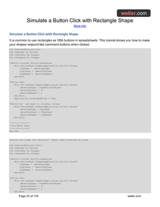 Simulate a Button Click with Rectangle Shape
More Info
Page 33 of 176 wellsr.com
Simulate a Button Click with Rectangle Shape
It is common to use rectangles as VBA buttons in spreadsheets. This tutorial shows you how to make
your shapes respond like command buttons when clicked.
Sub SimulateButtonClick()
Dim vTopType As Variant
Dim iTopInset As Integer
Dim iTopDepth As Integer
'Record original button properties
With ActiveSheet.Shapes(Application.Caller).ThreeD
vTopType = .BevelTopType
iTopInset = .BevelTopInset
iTopDepth = .BevelTopDepth
End With
'Button Down
With ActiveSheet.Shapes(Application.Caller).ThreeD
.BevelTopType = msoBevelSoftRound
.BevelTopInset = 12
.BevelTopDepth = 4
End With
Application.ScreenUpdating = True
'Button Up - set back to original values
With ActiveSheet.Shapes(Application.Caller).ThreeD
.BevelTopType = vTopType
.BevelTopInset = iTopInset
.BevelTopDepth = iTopDepth
End With
'---------------
'Your Macro Here
'---------------
End Sub
Declare Sub Sleep Lib "kernel32" (ByVal dwMilliseconds As Long)
Sub SimulateButtonClick2()
Dim vTopType As Variant
Dim iTopInset As Integer
Dim iTopDepth As Integer
'Record original button properties
With ActiveSheet.Shapes(Application.Caller).ThreeD
vTopType = .BevelTopType
iTopInset = .BevelTopInset
iTopDepth = .BevelTopDepth
End With
'Button Down
With ActiveSheet.Shapes(Application.Caller).ThreeD
.BevelTopType = msoBevelSoftRound
.BevelTopInset = 12
.BevelTopDepth = 4
End With
 