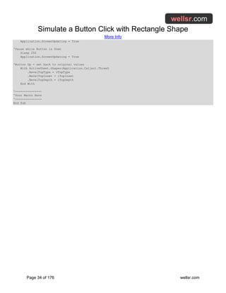 Simulate a Button Click with Rectangle Shape
More Info
Page 34 of 176 wellsr.com
Application.ScreenUpdating = True
'Pause while Button is Down
Sleep 250
Application.ScreenUpdating = True
'Button Up - set back to original values
With ActiveSheet.Shapes(Application.Caller).ThreeD
.BevelTopType = vTopType
.BevelTopInset = iTopInset
.BevelTopDepth = iTopDepth
End With
'---------------
'Your Macro Here
'---------------
End Sub
 