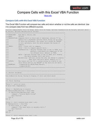 Compare Cells with this Excel VBA Function
More Info
Page 35 of 176 wellsr.com
Compare Cells with this Excel VBA Function
This Excel VBA Function will compare two cells and return whether or not the cells are identical. Use
it to compare data from two different sources.
Function compare(ByVal Cell1 As Range, ByVal Cell2 As Range, Optional CaseSensitive As Variant, Optional delta
As Variant, Optional MatchString As Variant)
'******************************************************************************
'***DEVELOPER: Ryan Wells (wellsr.com) *
'***DATE: 04/2016 *
'***DESCRIPTION: Compares Cell1 to Cell2 and if identical, returns "-" by *
'*** default but a different optional match string can be given. *
'*** If cells are different, the output will either be "FALSE" *
'*** or will optionally show the delta between the values if *
'*** numeric. *
'***INPUT: Cell1 - First cell to compare. *
'*** Cell2 - Cell to compare against Cell1. *
'*** CaseSensitive - Optional boolean that if set to TRUE, will *
'*** perform a case-sensitive comparison of the *
'*** two entered cells. Default is TRUE. *
'*** delta - Optional boolean that if set to TRUE, will display *
'*** the delta between Cell1 and Cell2. *
'*** MatchString - Optional string the user can choose to display *
'*** when Cell1 and Cell2 match. Default is "-" *
'***OUTPUT: The output will be "-", a custom string or a delta if the *
'*** cells match and will be "FALSE" if the cells do not match. *
'***EXAMPLES: =compare(A1,B1,FALSE,TRUE,"match") *
'*** =compare(A1,B1) *
'******************************************************************************
'------------------------------------------------------------------------------
'I. Declare variables
'------------------------------------------------------------------------------
Dim strMatch As String 'string to display if Cell1 and Cell2 match
'------------------------------------------------------------------------------
'II. Error checking
'------------------------------------------------------------------------------
'Error 0 - catch all error
On Error GoTo CompareError:
'Error 1 - MatchString is invalid
If IsMissing(MatchString) = False Then
If IsError(CStr(MatchString)) Then
compare = "Invalid Match String"
Exit Function
End If
End If
'Error 2 - Cell1 contains more than 1 cell
If IsArray(Cell1) = True Then
If Cell1.Count <> 1 Then
compare = "Too many cells in variable Cell1."
Exit Function
End If
End If
'Error 3 - Cell2 contains more than 1 cell
 