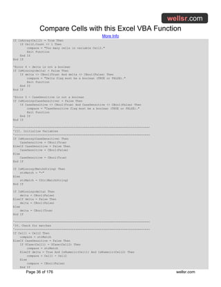 Compare Cells with this Excel VBA Function
More Info
Page 36 of 176 wellsr.com
If IsArray(Cell2) = True Then
If Cell2.Count <> 1 Then
compare = "Too many cells in variable Cell2."
Exit Function
End If
End If
'Error 4 - delta is not a boolean
If IsMissing(delta) = False Then
If delta <> CBool(True) And delta <> CBool(False) Then
compare = "Delta flag must be a boolean (TRUE or FALSE)."
Exit Function
End If
End If
'Error 5 - CaseSensitive is not a boolean
If IsMissing(CaseSensitive) = False Then
If CaseSensitive <> CBool(True) And CaseSensitive <> CBool(False) Then
compare = "CaseSensitive flag must be a boolean (TRUE or FALSE)."
Exit Function
End If
End If
'------------------------------------------------------------------------------
'III. Initialize Variables
'------------------------------------------------------------------------------
If IsMissing(CaseSensitive) Then
CaseSensitive = CBool(True)
ElseIf CaseSensitive = False Then
CaseSensitive = CBool(False)
Else
CaseSensitive = CBool(True)
End If
If IsMissing(MatchString) Then
strMatch = "-"
Else
strMatch = CStr(MatchString)
End If
If IsMissing(delta) Then
delta = CBool(False)
ElseIf delta = False Then
delta = CBool(False)
Else
delta = CBool(True)
End If
'------------------------------------------------------------------------------
'IV. Check for matches
'------------------------------------------------------------------------------
If Cell1 = Cell2 Then
compare = strMatch
ElseIf CaseSensitive = False Then
If UCase(Cell1) = UCase(Cell2) Then
compare = strMatch
ElseIf delta = True And IsNumeric(Cell1) And IsNumeric(Cell2) Then
compare = Cell1 - Cell2
Else
compare = CBool(False)
End If
 