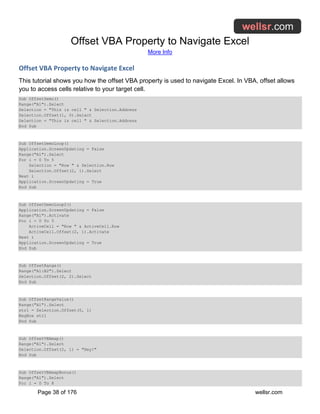 Offset VBA Property to Navigate Excel
More Info
Page 38 of 176 wellsr.com
Offset VBA Property to Navigate Excel
This tutorial shows you how the offset VBA property is used to navigate Excel. In VBA, offset allows
you to access cells relative to your target cell.
Sub OffsetDemo()
Range("A1").Select
Selection = "This is cell " & Selection.Address
Selection.Offset(1, 0).Select
Selection = "This is cell " & Selection.Address
End Sub
Sub OffsetDemoLoop()
Application.ScreenUpdating = False
Range("A1").Select
For i = 0 To 5
Selection = "Row " & Selection.Row
Selection.Offset(2, 1).Select
Next i
Application.ScreenUpdating = True
End Sub
Sub OffsetDemoLoop2()
Application.ScreenUpdating = False
Range("A1").Activate
For i = 0 To 5
ActiveCell = "Row " & ActiveCell.Row
ActiveCell.Offset(2, 1).Activate
Next i
Application.ScreenUpdating = True
End Sub
Sub OffsetRange()
Range("A1:B2").Select
Selection.Offset(2, 2).Select
End Sub
Sub OffsetRangeValue()
Range("A1").Select
str1 = Selection.Offset(0, 1)
MsgBox str1
End Sub
Sub OffsetVBAmap()
Range("A1").Select
Selection.Offset(2, 1) = "Hey!"
End Sub
Sub OffsetVBAmapBonus()
Range("A1").Select
For i = 0 To 8
 