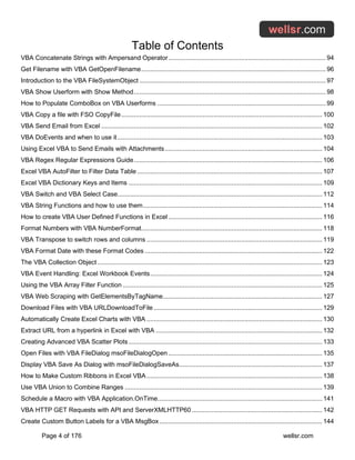Table of Contents
Page 4 of 176 wellsr.com
VBA Concatenate Strings with Ampersand Operator....................................................................................... 94
Get Filename with VBA GetOpenFilename...................................................................................................... 96
Introduction to the VBA FileSystemObject ....................................................................................................... 97
VBA Show Userform with Show Method.......................................................................................................... 98
How to Populate ComboBox on VBA Userforms ............................................................................................. 99
VBA Copy a file with FSO CopyFile............................................................................................................... 100
VBA Send Email from Excel .......................................................................................................................... 102
VBA DoEvents and when to use it ................................................................................................................. 103
Using Excel VBA to Send Emails with Attachments....................................................................................... 104
VBA Regex Regular Expressions Guide........................................................................................................ 106
Excel VBA AutoFilter to Filter Data Table ...................................................................................................... 107
Excel VBA Dictionary Keys and Items ........................................................................................................... 109
VBA Switch and VBA Select Case................................................................................................................. 112
VBA String Functions and how to use them................................................................................................... 114
How to create VBA User Defined Functions in Excel ..................................................................................... 116
Format Numbers with VBA NumberFormat.................................................................................................... 118
VBA Transpose to switch rows and columns ................................................................................................. 119
VBA Format Date with these Format Codes .................................................................................................. 122
The VBA Collection Object ............................................................................................................................ 123
VBA Event Handling: Excel Workbook Events............................................................................................... 124
Using the VBA Array Filter Function .............................................................................................................. 125
VBA Web Scraping with GetElementsByTagName........................................................................................ 127
Download Files with VBA URLDownloadToFile ............................................................................................. 129
Automatically Create Excel Charts with VBA ................................................................................................. 130
Extract URL from a hyperlink in Excel with VBA ............................................................................................ 132
Creating Advanced VBA Scatter Plots........................................................................................................... 133
Open Files with VBA FileDialog msoFileDialogOpen ..................................................................................... 135
Display VBA Save As Dialog with msoFileDialogSaveAs............................................................................... 137
How to Make Custom Ribbons in Excel VBA................................................................................................. 138
Use VBA Union to Combine Ranges ............................................................................................................. 139
Schedule a Macro with VBA Application.OnTime........................................................................................... 141
VBA HTTP GET Requests with API and ServerXMLHTTP60 ........................................................................ 142
Create Custom Button Labels for a VBA MsgBox.......................................................................................... 144
 