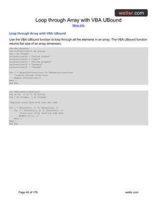 Loop through Array with VBA UBound
More Info
Page 40 of 176 wellsr.com
Loop through Array with VBA UBound
Use the VBA UBound function to loop through all the elements in an array. The VBA UBound function
returns the size of an array dimension.
Sub vba_ubound()
Dim strCountries(4) As String
Dim i As Integer
strCountries(0) = "United States"
strCountries(1) = "India"
strCountries(2) = "United Kingdom"
strCountries(3) = "Germany"
strCountries(4) = "Canada"
For i = LBound(strCountries) To UBound(strCountries)
'looping through array here
MsgBox strCountries(i)
Next i
End Sub
Sub VBALoopThroughArray()
Dim arr(3, -5 To 5) As String
Dim i As Integer, j As Integer
'Populate array here with your own code
For i = LBound(arr, 1) To UBound(arr, 1)
For j = LBound(arr, 2) To UBound(arr, 2)
'Place your array handling code here
MsgBox arr(i, j)
Next j
Next i
End Sub
 