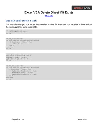 Excel VBA Delete Sheet if it Exists
More Info
Page 41 of 176 wellsr.com
Excel VBA Delete Sheet if it Exists
This tutorial shows you how to use VBA to delete a sheet if it exists and how to delete a sheet without
the warning prompt using Excel VBA.
Sub VBA_Delete_Sheet()
Sheets("Sheet1").Delete
End Sub
Sub VBA_Delete_Sheet2()
For Each Sheet In ActiveWorkbook.Worksheets
If Sheet.Name = "Sheet1" Then
Sheet.Delete
End If
Next Sheet
End Sub
Sub VBA_Delete_Sheet3()
Application.DisplayAlerts = False
Worksheets("Sheet1").Delete
Application.DisplayAlerts = True
End Sub
Sub VBA_Delete_Sheet4()
For Each Sheet In ActiveWorkbook.Worksheets
If Sheet.Name = "Sheet1" Then
Application.DisplayAlerts = False
Worksheets("Sheet1").Delete
Application.DisplayAlerts = True
End If
Next Sheet
End Sub
 