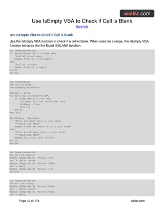 Use IsEmpty VBA to Check if Cell is Blank
More Info
Page 42 of 176 wellsr.com
Use IsEmpty VBA to Check if Cell is Blank
Use the IsEmpty VBA function to check if a cell is blank. When used on a range, the IsEmpty VBA
function behaves like the Excel ISBLANK function.
Sub IsEmptyExample1()
If IsEmpty(Range("A2")) = False Then
'Cell A2 is not blank
MsgBox "Cell A2 is not empty"
Else
'Cell A2 is blank
MsgBox "Cell A2 is empty"
End If
End Sub
Sub IsEmptyRange()
Dim cell As Range
Dim bIsEmpty As Boolean
bIsEmpty = False
For Each cell In Range("A1:B5")
If IsEmpty(cell) = True Then
'An empty cell was found. Exit loop
bIsEmpty = True
Exit For
End If
Next cell
If bIsEmpty = True Then
'There are empty cells in your range
'**PLACE CODE HERE**
MsgBox "There are empty cells in your range"
Else
'There are NO empty cells in your range
'**PLACE CODE HERE**
MsgBox "All cells have values!"
End If
End Sub
Sub IsEmptyExample2()
Dim str1 As Variant
MsgBox IsEmpty(str1) 'Returns True
str1 = "Hello there!"
MsgBox IsEmpty(str1) 'Returns False
str1 = Empty
MsgBox IsEmpty(str1) 'Returns True
End Sub
Sub IsEmptyExample3()
Dim str1 As String
MsgBox IsEmpty(str1) 'Returns False
str1 = "Hello there!"
MsgBox IsEmpty(str1) 'Returns False
str1 = Empty
 