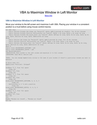 VBA to Maximize Window in Left Monitor
More Info
Page 44 of 176 wellsr.com
VBA to Maximize Window in Left Monitor
Move your window to the left screen and maximize it with VBA. Placing your window in a consistent
position is a must before using mouse control macros.
#If VBA7 Then
Public Declare PtrSafe Sub Sleep Lib "kernel32" (ByVal dwMilliseconds As LongPtr) 'For 64 Bit Systems
Public Declare PtrSafe Function SetCursorPos Lib "user32" (ByVal x As Long, ByVal y As Long) As Long
Public Declare PtrSafe Sub mouse_event Lib "user32" (ByVal dwFlags As Long, ByVal dx As Long, ByVal dy As
Long, ByVal cButtons As Long, ByVal dwExtraInfo As Long)
#Else
Public Declare Sub Sleep Lib "kernel32" (ByVal dwMilliseconds As Long) 'For 32 Bit Systems
Public Declare Function SetCursorPos Lib "user32" (ByVal x As Long, ByVal y As Long) As Long
Public Declare Sub mouse_event Lib "user32" (ByVal dwFlags As Long, ByVal dx As Long, ByVal dy As Long,
ByVal cButtons As Long, ByVal dwExtraInfo As Long)
#End If
Public Const MOUSEEVENTF_LEFTDOWN = &H2
Public Const MOUSEEVENTF_LEFTUP = &H4
Sub MaximizeWindow()
'DESCRIPTION: Move window to the left screen and maximize it to full screen
'DEVELOPER: Ryan Wells (wellsr.com)
'NOTE: You can change AppActivate string to the name of your window if there's a particular window you want to
maximize
On Error GoTo 101:
AppActivate "Untitled - Notepad"
SendKeys "% ", True 'Alt space
Sleep 250
SendKeys "r", True
Sleep 250
SendKeys "% ", True 'Alt space
Sleep 250
SendKeys "m", True
Sleep 250
mouse_event MOUSEEVENTF_LEFTDOWN, 0, 0, 0, 0
Sleep 250
SetCursorPos 0, 0 'x and y position
Sleep 250
mouse_event MOUSEEVENTF_LEFTUP, 0, 0, 0, 0
Sleep 250
SendKeys "% ", True 'Alt space
Sleep 250
SendKeys "x", True
Exit Sub
101:
MsgBox "Window not found", , "Window not found"
End Sub
 
