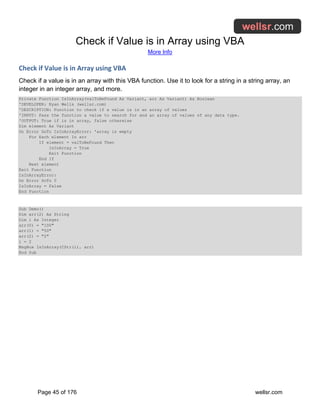 Check if Value is in Array using VBA
More Info
Page 45 of 176 wellsr.com
Check if Value is in Array using VBA
Check if a value is in an array with this VBA function. Use it to look for a string in a string array, an
integer in an integer array, and more.
Private Function IsInArray(valToBeFound As Variant, arr As Variant) As Boolean
'DEVELOPER: Ryan Wells (wellsr.com)
'DESCRIPTION: Function to check if a value is in an array of values
'INPUT: Pass the function a value to search for and an array of values of any data type.
'OUTPUT: True if is in array, false otherwise
Dim element As Variant
On Error GoTo IsInArrayError: 'array is empty
For Each element In arr
If element = valToBeFound Then
IsInArray = True
Exit Function
End If
Next element
Exit Function
IsInArrayError:
On Error GoTo 0
IsInArray = False
End Function
Sub Demo()
Dim arr(2) As String
Dim i As Integer
arr(0) = "100"
arr(1) = "50"
arr(2) = "2"
i = 2
MsgBox IsInArray(CStr(i), arr)
End Sub
 