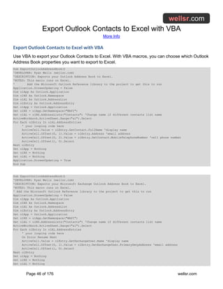 Export Outlook Contacts to Excel with VBA
More Info
Page 46 of 176 wellsr.com
Export Outlook Contacts to Excel with VBA
Use VBA to export your Outlook Contacts to Excel. With VBA macros, you can choose which Outlook
Address Book properties you want to export to Excel.
Sub ExportOutlookAddressBook()
'DEVELOPER: Ryan Wells (wellsr.com)
'DESCRIPTION: Exports your Outlook Address Book to Excel.
'NOTES: This macro runs on Excel.
' Add the Microsoft Outlook Reference library to the project to get this to run
Application.ScreenUpdating = False
Dim olApp As Outlook.Application
Dim olNS As Outlook.Namespace
Dim olAL As Outlook.AddressList
Dim olEntry As Outlook.AddressEntry
Set olApp = Outlook.Application
Set olNS = olApp.GetNamespace("MAPI")
Set olAL = olNS.AddressLists("Contacts") 'Change name if different contacts list name
ActiveWorkbook.ActiveSheet.Range("a1").Select
For Each olEntry In olAL.AddressEntries
' your looping code here
ActiveCell.Value = olEntry.GetContact.FullName 'display name
ActiveCell.Offset(0, 1).Value = olEntry.Address 'email address
ActiveCell.Offset(0, 2).Value = olEntry.GetContact.MobileTelephoneNumber 'cell phone number
ActiveCell.Offset(1, 0).Select
Next olEntry
Set olApp = Nothing
Set olNS = Nothing
Set olAL = Nothing
Application.ScreenUpdating = True
End Sub
Sub ExportOutlookAddressBook()
'DEVELOPER: Ryan Wells (wellsr.com)
'DESCRIPTION: Exports your Microsoft Exchange Outlook Address Book to Excel.
'NOTES: This macro runs on Excel.
' Add the Microsoft Outlook Reference library to the project to get this to run
Application.ScreenUpdating = False
Dim olApp As Outlook.Application
Dim olNS As Outlook.Namespace
Dim olAL As Outlook.AddressList
Dim olEntry As Outlook.AddressEntry
Set olApp = Outlook.Application
Set olNS = olApp.GetNamespace("MAPI")
Set olAL = olNS.AddressLists("Contacts") 'Change name if different contacts list name
ActiveWorkbook.ActiveSheet.Range("a1").Select
For Each olEntry In olAL.AddressEntries
' your looping code here
On Error Resume Next
ActiveCell.Value = olEntry.GetExchangeUser.Name 'display name
ActiveCell.Offset(0, 1).Value = olEntry.GetExchangeUser.PrimarySmtpAddress 'email address
ActiveCell.Offset(1, 0).Select
Next olEntry
Set olApp = Nothing
Set olNS = Nothing
Set olAL = Nothing
 