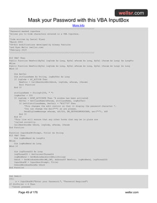Mask your Password with this VBA InputBox
More Info
Page 49 of 176 wellsr.com
'////////////////////////////////////////////////////////////////////
'Password masked inputbox
'Allows you to hide characters entered in a VBA Inputbox.
'
'Code written by Daniel Klann
'March 2003
'64-bit modifications developed by Alexey Tseluiko
'and Ryan Wells (wellsr.com)
'February 2019
'////////////////////////////////////////////////////////////////////
#If VBA7 Then
Public Function NewProc(ByVal lngCode As Long, ByVal wParam As Long, ByVal lParam As Long) As LongPtr
#Else
Public Function NewProc(ByVal lngCode As Long, ByVal wParam As Long, ByVal lParam As Long) As Long
#End If
Dim RetVal
Dim strClassName As String, lngBuffer As Long
If lngCode < HC_ACTION Then
NewProc = CallNextHookEx(hHook, lngCode, wParam, lParam)
Exit Function
End If
strClassName = String$(256, " ")
lngBuffer = 255
If lngCode = HCBT_ACTIVATE Then 'A window has been activated
RetVal = GetClassName(wParam, strClassName, lngBuffer)
If Left$(strClassName, RetVal) = "#32770" Then
'This changes the edit control so that it display the password character *.
'You can change the Asc("*") as you please.
SendDlgItemMessage wParam, &H1324, EM_SETPASSWORDCHAR, asc("*"), &H0
End If
End If
'This line will ensure that any other hooks that may be in place are
'called correctly.
CallNextHookEx hHook, lngCode, wParam, lParam
End Function
Function InputBoxDK(Prompt, Title) As String
#If VBA7 Then
Dim lngModHwnd As LongPtr
#Else
Dim lngModHwnd As Long
#End If
Dim lngThreadID As Long
lngThreadID = GetCurrentThreadId
lngModHwnd = GetModuleHandle(vbNullString)
hHook = SetWindowsHookEx(WH_CBT, AddressOf NewProc, lngModHwnd, lngThreadID)
InputBoxDK = InputBox(Prompt, Title)
UnhookWindowsHookEx hHook
End Function
Sub Demo()
101:
x = InputBoxDK("Enter your Password.", "Password Required")
If StrPtr(x) = 0 Then
'Cancel pressed
 