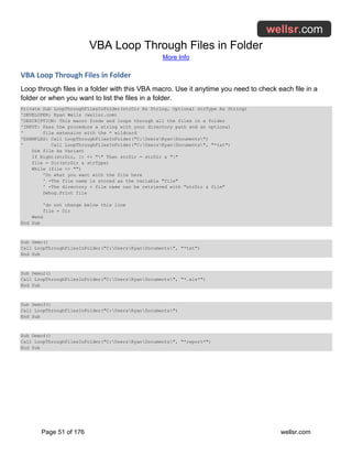 VBA Loop Through Files in Folder
More Info
Page 51 of 176 wellsr.com
VBA Loop Through Files in Folder
Loop through files in a folder with this VBA macro. Use it anytime you need to check each file in a
folder or when you want to list the files in a folder.
Private Sub LoopThroughFilesInFolder(strDir As String, Optional strType As String)
'DEVELOPER: Ryan Wells (wellsr.com)
'DESCRIPTION: This macro finds and loops through all the files in a folder
'INPUT: Pass the procedure a string with your directory path and an optional
' file extension with the * wildcard
'EXAMPLES: Call LoopThroughFilesInFolder("C:UsersRyanDocuments")
' Call LoopThroughFilesInFolder("C:UsersRyanDocuments", "*txt")
Dim file As Variant
If Right(strDir, 1) <> "" Then strDir = strDir & ""
file = Dir(strDir & strType)
While (file <> "")
'Do what you want with the file here
' -The file name is stored as the variable "file"
' -The directory + file name can be retrieved with "strDir & file"
Debug.Print file
'do not change below this line
file = Dir
Wend
End Sub
Sub Demo()
Call LoopThroughFilesInFolder("C:UsersRyanDocuments", "*txt")
End Sub
Sub Demo2()
Call LoopThroughFilesInFolder("C:UsersRyanDocuments", "*.xls*")
End Sub
Sub Demo3()
Call LoopThroughFilesInFolder("C:UsersRyanDocuments")
End Sub
Sub Demo4()
Call LoopThroughFilesInFolder("C:UsersRyanDocuments", "*report*")
End Sub
 