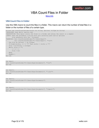 VBA Count Files in Folder
More Info
Page 52 of 176 wellsr.com
VBA Count Files in Folder
Use this VBA macro to count the files in a folder. This macro can return the number of total files in a
folder or the number of files of a certain type.
Private Sub CountFilesInFolder(strDir As String, Optional strType As String)
'DEVELOPER: Ryan Wells (wellsr.com)
'DESCRIPTION: This macro counts the files in a folder and retuns the result in a msgbox
'INPUT: Pass the procedure a string with your directory path and an optional
' file extension with the * wildcard
'EXAMPLES: Call CountFilesInFolder("C:UsersRyan")
' Call CountFilesInFolder("C:UsersRyan", "*txt")
Dim file As Variant, i As Integer
If Right(strDir, 1) <> "" Then strDir = strDir & ""
file = Dir(strDir & strType)
While (file <> "")
i = i + 1
file = Dir
Wend
MsgBox i
End Sub
Sub Demo()
Call CountFilesInFolder("C:UsersRyanDocuments", "*txt")
End Sub
Sub Demo2()
Call CountFilesInFolder("C:UsersRyanDocuments", "*.xls*")
End Sub
Sub Demo3()
Call CountFilesInFolder("C:UsersRyanDocuments")
End Sub
Sub Demo4()
Call CountFilesInFolder("C:UsersRyanDocuments", "*report*")
End Sub
 