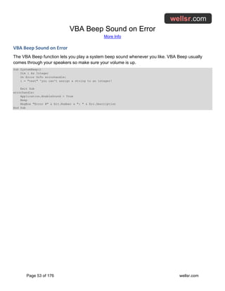 VBA Beep Sound on Error
More Info
Page 53 of 176 wellsr.com
VBA Beep Sound on Error
The VBA Beep function lets you play a system beep sound whenever you like. VBA Beep usually
comes through your speakers so make sure your volume is up.
Sub SystemBeep()
Dim i As Integer
On Error GoTo errorhandle:
i = "test" 'you can't assign a string to an integer!
Exit Sub
errorhandle:
Application.EnableSound = True
Beep
MsgBox "Error #" & Err.Number & ": " & Err.Description
End Sub
 