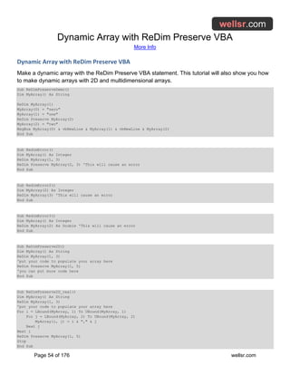 Dynamic Array with ReDim Preserve VBA
More Info
Page 54 of 176 wellsr.com
Dynamic Array with ReDim Preserve VBA
Make a dynamic array with the ReDim Preserve VBA statement. This tutorial will also show you how
to make dynamic arrays with 2D and multidimensional arrays.
Sub ReDimPreserveDemo()
Dim MyArray() As String
ReDim MyArray(1)
MyArray(0) = "zero"
MyArray(1) = "one"
ReDim Preserve MyArray(2)
MyArray(2) = "two"
MsgBox MyArray(0) & vbNewLine & MyArray(1) & vbNewLine & MyArray(2)
End Sub
Sub RedimError()
Dim MyArray() As Integer
ReDim MyArray(1, 3)
ReDim Preserve MyArray(2, 3) 'This will cause an error
End Sub
Sub RedimError2()
Dim MyArray(2) As Integer
ReDim MyArray(3) 'This will cause an error
End Sub
Sub RedimError3()
Dim MyArray() As Integer
ReDim MyArray(2) As Double 'This will cause an error
End Sub
Sub ReDimPreserve2D()
Dim MyArray() As String
ReDim MyArray(1, 3)
'put your code to populate your array here
ReDim Preserve MyArray(1, 5)
'you can put more code here
End Sub
Sub ReDimPreserve2D_real()
Dim MyArray() As String
ReDim MyArray(1, 3)
'put your code to populate your array here
For i = LBound(MyArray, 1) To UBound(MyArray, 1)
For j = LBound(MyArray, 2) To UBound(MyArray, 2)
MyArray(i, j) = i & "," & j
Next j
Next i
ReDim Preserve MyArray(1, 5)
Stop
End Sub
 