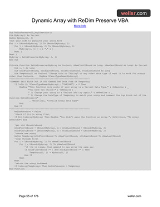 Dynamic Array with ReDim Preserve VBA
More Info
Page 55 of 176 wellsr.com
Sub ReDimPreserve2D_AnyDimension()
Dim MyArray() As Variant
ReDim MyArray(1, 3)
'put your code to populate your array here
For i = LBound(MyArray, 1) To UBound(MyArray, 1)
For j = LBound(MyArray, 2) To UBound(MyArray, 2)
MyArray(i, j) = i & "," & j
Next j
Next i
MyArray = ReDimPreserve(MyArray, 2, 4)
End Sub
Private Function ReDimPreserve(MyArray As Variant, nNewFirstUBound As Long, nNewLastUBound As Long) As Variant
Dim i, j As Long
Dim nOldFirstUBound, nOldLastUBound, nOldFirstLBound, nOldLastLBound As Long
Dim TempArray() As Variant 'Change this to "String" or any other data type if want it to work for arrays
other than Variants. MsgBox UCase(TypeName(MyArray))
'---------------------------------------------------------------
'COMMENT THIS BLOCK OUT IF YOU CHANGE THE DATA TYPE OF TempArray
If InStr(1, UCase(TypeName(MyArray)), "VARIANT") = 0 Then
MsgBox "This function only works if your array is a Variant Data Type." & vbNewLine & _
"You have two choice:" & vbNewLine & _
" 1) Change your array to a Variant and try again." & vbNewLine & _
" 2) Change the DataType of TempArray to match your array and comment the top block out of the
function ReDimPreserve" _
, vbCritical, "Invalid Array Data Type"
End
End If
'---------------------------------------------------------------
ReDimPreserve = False
'check if its in array first
If Not IsArray(MyArray) Then MsgBox "You didn't pass the function an array.", vbCritical, "No Array
Detected": End
'get old lBound/uBound
nOldFirstUBound = UBound(MyArray, 1): nOldLastUBound = UBound(MyArray, 2)
nOldFirstLBound = LBound(MyArray, 1): nOldLastLBound = LBound(MyArray, 2)
'create new array
ReDim TempArray(nOldFirstLBound To nNewFirstUBound, nOldLastLBound To nNewLastUBound)
'loop through first
For i = LBound(MyArray, 1) To nNewFirstUBound
For j = LBound(MyArray, 2) To nNewLastUBound
'if its in range, then append to new array the same way
If nOldFirstUBound >= i And nOldLastUBound >= j Then
TempArray(i, j) = MyArray(i, j)
End If
Next
Next
'return the array redimmed
If IsArray(TempArray) Then ReDimPreserve = TempArray
End Function
 