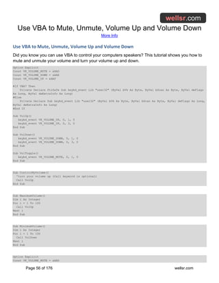 Use VBA to Mute, Unmute, Volume Up and Volume Down
More Info
Page 56 of 176 wellsr.com
Use VBA to Mute, Unmute, Volume Up and Volume Down
Did you know you can use VBA to control your computers speakers? This tutorial shows you how to
mute and unmute your volume and turn your volume up and down.
Option Explicit
Const VK_VOLUME_MUTE = &HAD
Const VK_VOLUME_DOWN = &HAE
Const VK_VOLUME_UP = &HAF
#If VBA7 Then
Private Declare PtrSafe Sub keybd_event Lib "user32" (ByVal bVk As Byte, ByVal bScan As Byte, ByVal dwFlags
As Long, ByVal dwExtraInfo As Long)
#Else
Private Declare Sub keybd_event Lib "user32" (ByVal bVk As Byte, ByVal bScan As Byte, ByVal dwFlags As Long,
ByVal dwExtraInfo As Long)
#End If
Sub VolUp()
keybd_event VK_VOLUME_UP, 0, 1, 0
keybd_event VK_VOLUME_UP, 0, 3, 0
End Sub
Sub VolDown()
keybd_event VK_VOLUME_DOWN, 0, 1, 0
keybd_event VK_VOLUME_DOWN, 0, 3, 0
End Sub
Sub VolToggle()
keybd_event VK_VOLUME_MUTE, 0, 1, 0
End Sub
Sub ControlMyVolume()
'turn your volume up (Call keyword is optional)
Call VolUp
End Sub
Sub MaximumVolume()
Dim i As Integer
For i = 1 To 100
Call VolUp
Next i
End Sub
Sub MinimumVolume()
Dim i As Integer
For i = 1 To 100
Call VolDown
Next i
End Sub
Option Explicit
Const VK_VOLUME_MUTE = &HAD
 