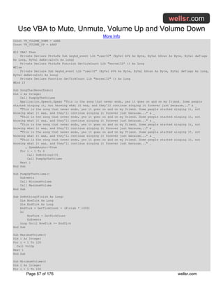 Use VBA to Mute, Unmute, Volume Up and Volume Down
More Info
Page 57 of 176 wellsr.com
Const VK_VOLUME_DOWN = &HAE
Const VK_VOLUME_UP = &HAF
#If VBA7 Then
Private Declare PtrSafe Sub keybd_event Lib "user32" (ByVal bVk As Byte, ByVal bScan As Byte, ByVal dwFlags
As Long, ByVal dwExtraInfo As Long)
Private Declare PtrSafe Function GetTickCount Lib "kernel32" () As Long
#Else
Private Declare Sub keybd_event Lib "user32" (ByVal bVk As Byte, ByVal bScan As Byte, ByVal dwFlags As Long,
ByVal dwExtraInfo As Long)
Private Declare Function GetTickCount Lib "kernel32" () As Long
#End If
Sub SongThatNeverEnds()
Dim i As Integer
Call PumpUpTheVolume
Application.Speech.Speak "This is the song that never ends, yes it goes on and on my friend. Some people
started singing it, not knowing what it was, and they'll continue singing it forever just because..." & _
"This is the song that never ends, yes it goes on and on my friend. Some people started singing it, not
knowing what it was, and they'll continue singing it forever just because..." & _
"This is the song that never ends, yes it goes on and on my friend. Some people started singing it, not
knowing what it was, and they'll continue singing it forever just because..." & _
"This is the song that never ends, yes it goes on and on my friend. Some people started singing it, not
knowing what it was, and they'll continue singing it forever just because..." & _
"This is the song that never ends, yes it goes on and on my friend. Some people started singing it, not
knowing what it was, and they'll continue singing it forever just because..." & _
"This is the song that never ends, yes it goes on and on my friend. Some people started singing it, not
knowing what it was, and they'll continue singing it forever just because..." _
, SpeakAsync:=True
For i = 1 To 6
Call DoNothing(10)
Call PumpUpTheVolume
Next i
End Sub
Sub PumpUpTheVolume()
DoEvents
Call MinimumVolume
Call MaximumVolume
End Sub
Sub DoNothing(Finish As Long)
Dim NowTick As Long
Dim EndTick As Long
EndTick = GetTickCount + (Finish * 1000)
Do
NowTick = GetTickCount
DoEvents
Loop Until NowTick >= EndTick
End Sub
Sub MaximumVolume()
Dim i As Integer
For i = 1 To 100
Call VolUp
Next i
End Sub
Sub MinimumVolume()
Dim i As Integer
For i = 1 To 100
 