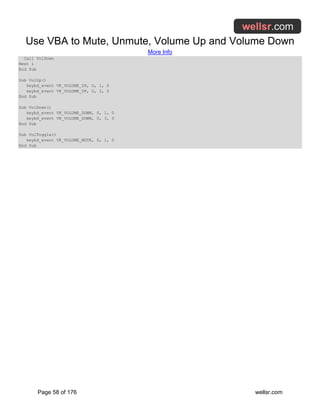 Use VBA to Mute, Unmute, Volume Up and Volume Down
More Info
Page 58 of 176 wellsr.com
Call VolDown
Next i
End Sub
Sub VolUp()
keybd_event VK_VOLUME_UP, 0, 1, 0
keybd_event VK_VOLUME_UP, 0, 3, 0
End Sub
Sub VolDown()
keybd_event VK_VOLUME_DOWN, 0, 1, 0
keybd_event VK_VOLUME_DOWN, 0, 3, 0
End Sub
Sub VolToggle()
keybd_event VK_VOLUME_MUTE, 0, 1, 0
End Sub
 
