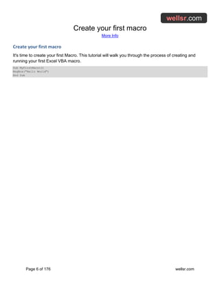 Create your first macro
More Info
Page 6 of 176 wellsr.com
Create your first macro
It's time to create your first Macro. This tutorial will walk you through the process of creating and
running your first Excel VBA macro.
Sub MyFirstMacro()
MsgBox("Hello World")
End Sub
 