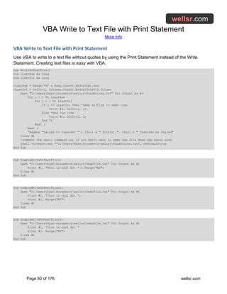 VBA Write to Text File with Print Statement
More Info
Page 60 of 176 wellsr.com
VBA Write to Text File with Print Statement
Use VBA to write to a text file without quotes by using the Print Statement instead of the Write
Statement. Creating text files is easy with VBA.
Sub WriteToTextFile()
Dim iLastRow As Long
Dim iLastCol As Long
iLastRow = Range("A" & Rows.Count).End(xlUp).Row
iLastCol = Cells(1, Columns.Count).End(xlToLeft).Column
Open "C:UsersRyanDocumentswellsrFundPrices.txt" For Output As #1
For i = 1 To iLastRow
For j = 1 To iLastCol
If j <> iLastCol Then 'keep writing to same line
Print #1, Cells(i, j),
Else 'end the line
Print #1, Cells(i, j)
End If
Next j
Next i
'MsgBox "Failed to transfer " & iFail & " file(s).", iFail & " Transfer(s) Failed"
Close #1
'comment the shell command out if you don't want to open the file when the macro ends
Shell "notepad.exe ""C:UsersRyanDocumentswellsrFundPrices.txt", vbNormalFocus
End Sub
Sub SimpleWriteToTextFile()
Open "C:UsersRyanDocumentswellsrDemoFile.txt" For Output As #1
Print #1, "This is cell B2: " & Range("B2")
Close #1
End Sub
Sub SimpleWriteToTextFile2()
Open "C:UsersRyanDocumentswellsrDemoFile.txt" For Output As #1
Print #1, "This is cell B2: ",
Print #1, Range("B2")
Close #1
End Sub
Sub SimpleWriteToTextFile3()
Open "C:UsersRyanDocumentswellsrDemoFile.txt" For Output As #1
Print #1, "This is cell B2: "
Print #1, Range("B2")
Close #1
End Sub
 