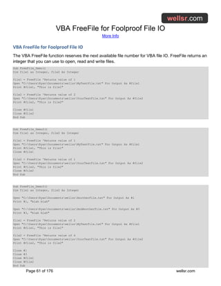 VBA FreeFile for Foolproof File IO
More Info
Page 61 of 176 wellsr.com
VBA FreeFile for Foolproof File IO
The VBA FreeFile function reserves the next available file number for VBA file IO. FreeFile returns an
integer that you can use to open, read and write files.
Sub FreeFile_Demo()
Dim file1 as Integer, file2 As Integer
file1 = FreeFile 'Returns value of 1
Open "C:UsersRyanDocumentswellsrMyTextFile.txt" For Output As #file1
Print #file1, "This is file1"
file2 = FreeFile 'Returns value of 2
Open "C:UsersRyanDocumentswellsrYourTextFile.txt" For Output As #file2
Print #file2, "This is file2"
Close #file1
Close #file2
End Sub
Sub FreeFile_Demo2()
Dim file1 as Integer, file2 As Integer
file1 = FreeFile 'Returns value of 1
Open "C:UsersRyanDocumentswellsrMyTextFile.txt" For Output As #file1
Print #file1, "This is file1"
Close #file1
file2 = FreeFile 'Returns value of 1
Open "C:UsersRyanDocumentswellsrYourTextFile.txt" For Output As #file2
Print #file2, "This is file2"
Close #file2
End Sub
Sub FreeFile_Demo3()
Dim file1 as Integer, file2 As Integer
Open "C:UsersRyanDocumentswellsrAnotherFile.txt" For Output As #1
Print #1, "blah blah"
Open "C:UsersRyanDocumentswellsrAndAnotherFile.txt" For Output As #3
Print #3, "blah blah"
file1 = FreeFile 'Returns value of 2
Open "C:UsersRyanDocumentswellsrMyTextFile.txt" For Output As #file1
Print #file1, "This is file1"
file2 = FreeFile 'Returns value of 4
Open "C:UsersRyanDocumentswellsrYourTextFile.txt" For Output As #file2
Print #file2, "This is file2"
Close #1
Close #3
Close #file1
Close #file2
End Sub
 