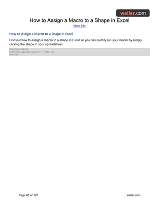 How to Assign a Macro to a Shape in Excel
More Info
Page 66 of 176 wellsr.com
How to Assign a Macro to a Shape in Excel
Find out how to assign a macro to a shape in Excel so you can quickly run your macro by simply
clicking the shape in your spreadsheet.
Sub ColorCell()
ActiveCell.Interior.Color = vbYellow
End Sub
 