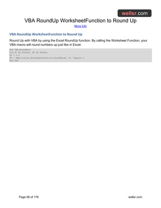 VBA RoundUp WorksheetFunction to Round Up
More Info
Page 68 of 176 wellsr.com
VBA RoundUp WorksheetFunction to Round Up
Round Up with VBA by using the Excel RoundUp function. By calling the Worksheet Function, your
VBA macro will round numbers up just like in Excel.
Sub VBA_RoundUp()
Dim d1 As Double, d2 As Double
d1 = 1.3
d2 = Application.WorksheetFunction.RoundUp(d1, 0) 'equals 2
End Sub
 