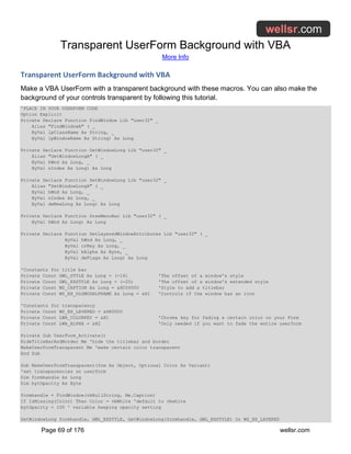Transparent UserForm Background with VBA
More Info
Page 69 of 176 wellsr.com
Transparent UserForm Background with VBA
Make a VBA UserForm with a transparent background with these macros. You can also make the
background of your controls transparent by following this tutorial.
'PLACE IN YOUR USERFORM CODE
Option Explicit
Private Declare Function FindWindow Lib "user32" _
Alias "FindWindowA" ( _
ByVal lpClassName As String, _
ByVal lpWindowName As String) As Long
Private Declare Function GetWindowLong Lib "user32" _
Alias "GetWindowLongA" ( _
ByVal hWnd As Long, _
ByVal nIndex As Long) As Long
Private Declare Function SetWindowLong Lib "user32" _
Alias "SetWindowLongA" ( _
ByVal hWnd As Long, _
ByVal nIndex As Long, _
ByVal dwNewLong As Long) As Long
Private Declare Function DrawMenuBar Lib "user32" ( _
ByVal hWnd As Long) As Long
Private Declare Function SetLayeredWindowAttributes Lib "user32" ( _
ByVal hWnd As Long, _
ByVal crKey As Long, _
ByVal bAlpha As Byte, _
ByVal dwFlags As Long) As Long
'Constants for title bar
Private Const GWL_STYLE As Long = (-16) 'The offset of a window's style
Private Const GWL_EXSTYLE As Long = (-20) 'The offset of a window's extended style
Private Const WS_CAPTION As Long = &HC00000 'Style to add a titlebar
Private Const WS_EX_DLGMODALFRAME As Long = &H1 'Controls if the window has an icon
'Constants for transparency
Private Const WS_EX_LAYERED = &H80000
Private Const LWA_COLORKEY = &H1 'Chroma key for fading a certain color on your Form
Private Const LWA_ALPHA = &H2 'Only needed if you want to fade the entire userform
Private Sub UserForm_Activate()
HideTitleBarAndBorder Me 'hide the titlebar and border
MakeUserFormTransparent Me 'make certain color transparent
End Sub
Sub MakeUserFormTransparent(frm As Object, Optional Color As Variant)
'set transparencies on userform
Dim formhandle As Long
Dim bytOpacity As Byte
formhandle = FindWindow(vbNullString, Me.Caption)
If IsMissing(Color) Then Color = vbWhite 'default to vbwhite
bytOpacity = 100 ' variable keeping opacity setting
SetWindowLong formhandle, GWL_EXSTYLE, GetWindowLong(formhandle, GWL_EXSTYLE) Or WS_EX_LAYERED
 