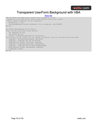 Transparent UserForm Background with VBA
More Info
Page 70 of 176 wellsr.com
'The following line makes only a certain color transparent so the
' background of the form and any object whose BackColor you've set to match
' vbColor (default vbWhite) will be transparent.
Me.BackColor = Color
SetLayeredWindowAttributes formhandle, Color, bytOpacity, LWA_COLORKEY
End Sub
Sub HideTitleBarAndBorder(frm As Object)
'Hide title bar and border around userform
Dim lngWindow As Long
Dim lFrmHdl As Long
lFrmHdl = FindWindow(vbNullString, frm.Caption)
'Build window and set window until you remove the caption, title bar and frame around the window
lngWindow = GetWindowLong(lFrmHdl, GWL_STYLE)
lngWindow = lngWindow And (Not WS_CAPTION)
SetWindowLong lFrmHdl, GWL_STYLE, lngWindow
lngWindow = GetWindowLong(lFrmHdl, GWL_EXSTYLE)
lngWindow = lngWindow And Not WS_EX_DLGMODALFRAME
SetWindowLong lFrmHdl, GWL_EXSTYLE, lngWindow
DrawMenuBar lFrmHdl
End Sub
 