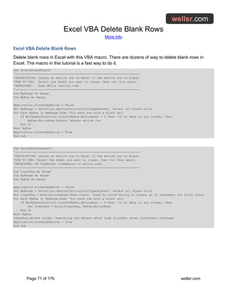 Excel VBA Delete Blank Rows
More Info
Page 71 of 176 wellsr.com
Excel VBA Delete Blank Rows
Delete blank rows in Excel with this VBA macro. There are dozens of way to delete blank rows in
Excel. The macro in this tutorial is a fast way to do it.
Sub DeleteBlankRows()
'----------------------------------------------------------------------
'DESCRIPTION: Delete an entire row in Excel if the entire row is blank.
'HOW TO USE: Select the sheet you want to clean, then run this macro.
'DEVELOPER: Ryan Wells (wellsr.com)
'----------------------------------------------------------------------
Dim MyRange As Range
Dim MyRow As Range
Application.ScreenUpdating = False
Set MyRange = Selection.SpecialCells(xlCellTypeBlanks) 'select all blank cells
For Each MyRow In MyRange.Rows 'for each row with a blank cell
If WorksheetFunction.CountA(MyRow.EntireRow) = 0 Then 'if no data in any column, then
MyRow.EntireRow.Delete 'delete entire row
End If
Next MyRow
Application.ScreenUpdating = True
End Sub
Sub DeleteBlankRows2()
'----------------------------------------------------------------------
'DESCRIPTION: Delete an entire row in Excel if the entire row is blank.
'HOW TO USE: Select the sheet you want to clean, then run this macro.
'DEVELOPER: PG CodeRider (commenter on wellsr.com)
'----------------------------------------------------------------------
Dim ClearRng As Range
Dim MyRange As Range
Dim MyRow As Range
Application.ScreenUpdating = False
Set MyRange = Selection.SpecialCells(xlCellTypeBlanks) 'select all blank cells
Set ClearRng = Rows(ActiveSheet.Rows.Count) 'used to avoid having to create an if statement for first union
For Each MyRow In MyRange.Rows 'for each row with a blank cell
If WorksheetFunction.CountA(MyRow.EntireRow) = 0 Then 'if no data in any column, then
Set ClearRng = Union(ClearRng, MyRow.EntireRow)
End If
Next MyRow
ClearRng.Delete (xlUp) 'executing the delete after loop finishes saves incredible overhead
Application.ScreenUpdating = True
End Sub
 