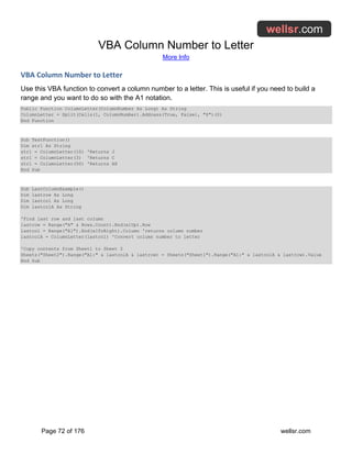 VBA Column Number to Letter
More Info
Page 72 of 176 wellsr.com
VBA Column Number to Letter
Use this VBA function to convert a column number to a letter. This is useful if you need to build a
range and you want to do so with the A1 notation.
Public Function ColumnLetter(ColumnNumber As Long) As String
ColumnLetter = Split(Cells(1, ColumnNumber).Address(True, False), "$")(0)
End Function
Sub TestFunction()
Dim str1 As String
str1 = ColumnLetter(10) 'Returns J
str1 = ColumnLetter(3) 'Returns C
str1 = ColumnLetter(50) 'Returns AX
End Sub
Sub LastColumnExample()
Dim lastrow As Long
Dim lastcol As Long
Dim lastcolA As String
'Find last row and last column
lastrow = Range("A" & Rows.Count).End(xlUp).Row
lastcol = Range("A1").End(xlToRight).Column 'returns column number
lastcolA = ColumnLetter(lastcol) 'Convert column number to letter
'Copy contents from Sheet1 to Sheet 2
Sheets("Sheet2").Range("A1:" & lastcolA & lastrow) = Sheets("Sheet1").Range("A1:" & lastcolA & lastrow).Value
End Sub
 
