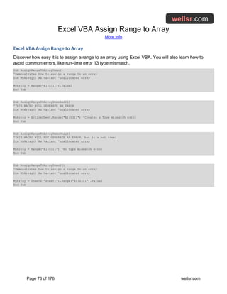 Excel VBA Assign Range to Array
More Info
Page 73 of 176 wellsr.com
Excel VBA Assign Range to Array
Discover how easy it is to assign a range to an array using Excel VBA. You will also learn how to
avoid common errors, like run-time error 13 type mismatch.
Sub AssignRangeToArrayDemo()
'Demonstrates how to assign a range to an array
Dim MyArray() As Variant 'unallocated array
MyArray = Range("A1:G311").Value2
End Sub
Sub AssignRangeToArrayDemoBad1()
'THIS MACRO WILL GENERATE AN ERROR
Dim MyArray() As Variant 'unallocated array
MyArray = ActiveSheet.Range("A1:G311") 'Creates a Type mismatch error
End Sub
Sub AssignRangeToArrayDemoOkay()
'THIS MACRO WILL NOT GENERATE AN ERROR, but it's not ideal
Dim MyArray() As Variant 'unallocated array
MyArray = Range("A1:G311") 'No Type mismatch error
End Sub
Sub AssignRangeToArrayDemo2()
'Demonstrates how to assign a range to an array
Dim MyArray() As Variant 'unallocated array
MyArray = Sheets("sheet1").Range("A1:G311").Value2
End Sub
 